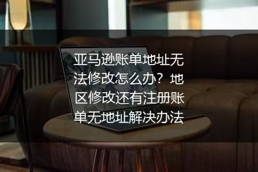 亚马逊账单地址无法修改怎么办？地区修改还有注册账单无地址解决办法