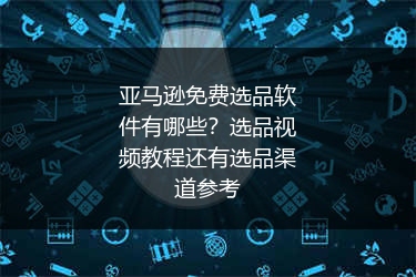 亚马逊免费选品软件有哪些？选品视频教程还有选品渠道参考