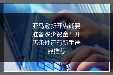 亚马逊新开店铺要准备多少资金？开店条件还有新手选品推荐