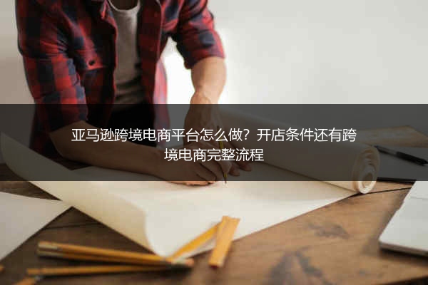 亚马逊跨境电商平台怎么做？开店条件还有跨境电商完整流程
