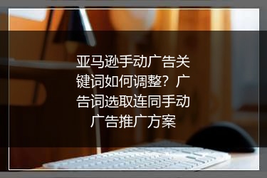 亚马逊手动广告关键词如何调整？广告词选取连同手动广告推广方案