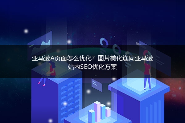 亚马逊A页面怎么优化？图片美化连同亚马逊站内SEO优化方案