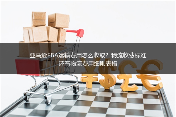 亚马逊FBA运输费用怎么收取？物流收费标准还有物流费用细则表格
