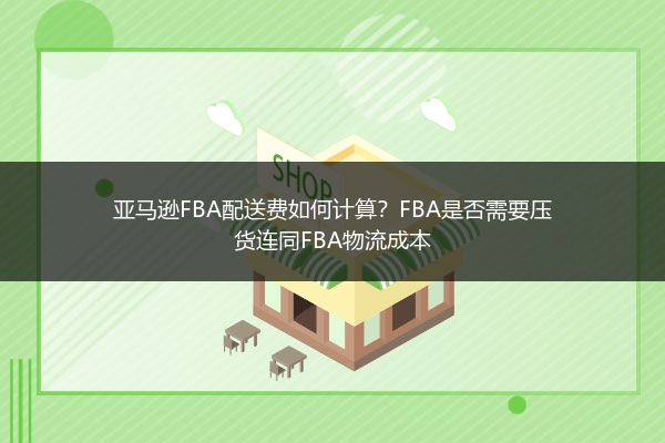 亚马逊FBA配送费如何计算？FBA是否需要压货连同FBA物流成本