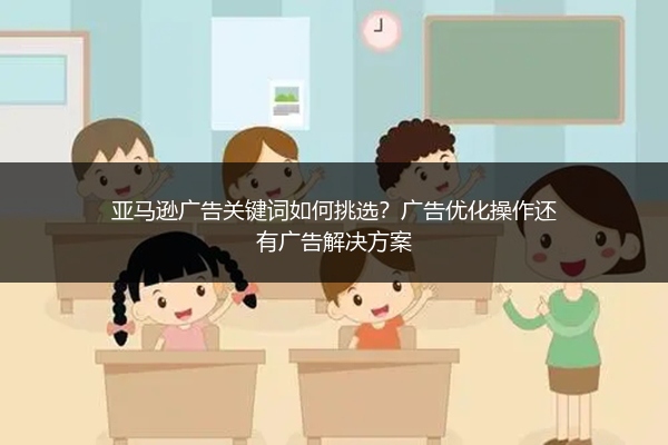 亚马逊广告关键词如何挑选？广告优化操作还有广告解决方案