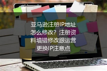 亚马逊注册IP地址怎么修改？注册资料填错修改跟运营更换IP注意点