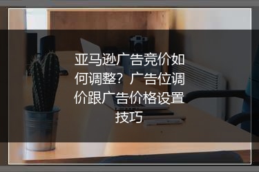 亚马逊广告竞价如何调整？广告位调价跟广告价格设置技巧