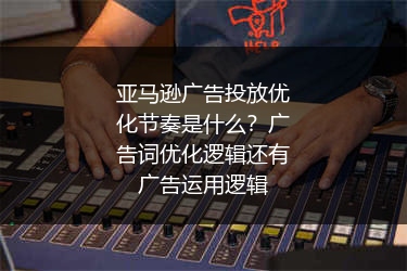 亚马逊广告投放优化节奏是什么？广告词优化逻辑还有广告运用逻辑