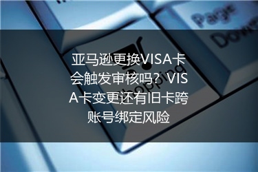 亚马逊更换VISA卡会触发审核吗？VISA卡变更还有旧卡跨账号绑定风险