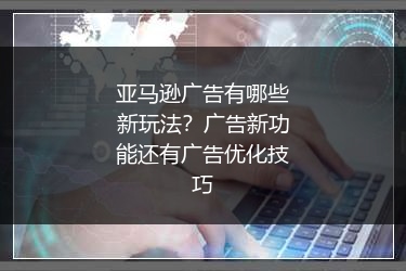 亚马逊广告有哪些新玩法？广告新功能还有广告优化技巧