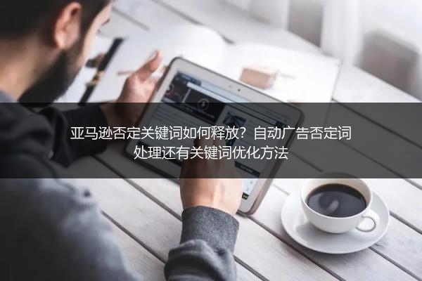 亚马逊否定关键词如何释放？自动广告否定词处理还有关键词优化方法