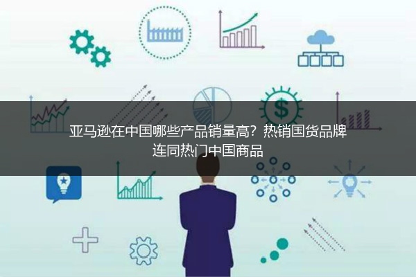 亚马逊在中国哪些产品销量高？热销国货品牌连同热门中国商品