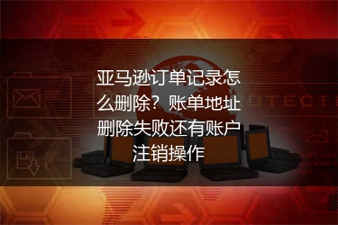 亚马逊订单记录怎么删除？账单地址删除失败还有账户注销操作