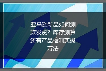亚马逊新品如何测款发货？库存测算还有产品检测实操方法
