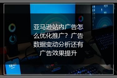 亚马逊站内广告怎么优化推广？广告数据变动分析还有广告效果提升
