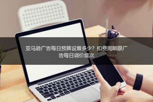 亚马逊广告每日预算设置多少？扣费周期跟广告每日调价频次