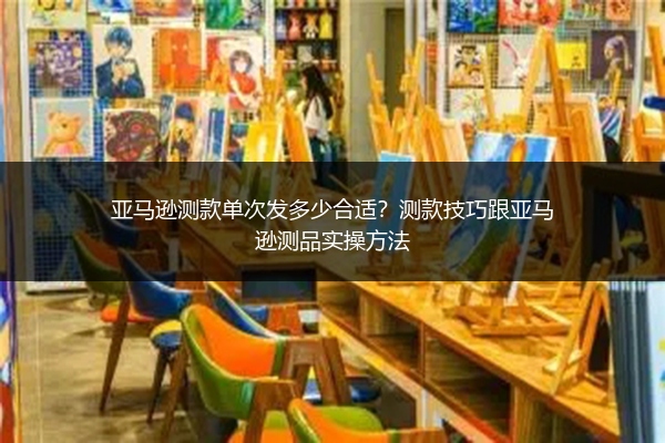 亚马逊测款单次发多少合适？测款技巧跟亚马逊测品实操方法
