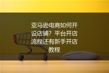 亚马逊电商如何开设店铺？平台开店流程还有新手开店教程