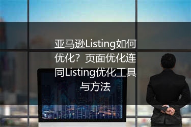 亚马逊Listing如何优化？页面优化连同Listing优化工具与方法