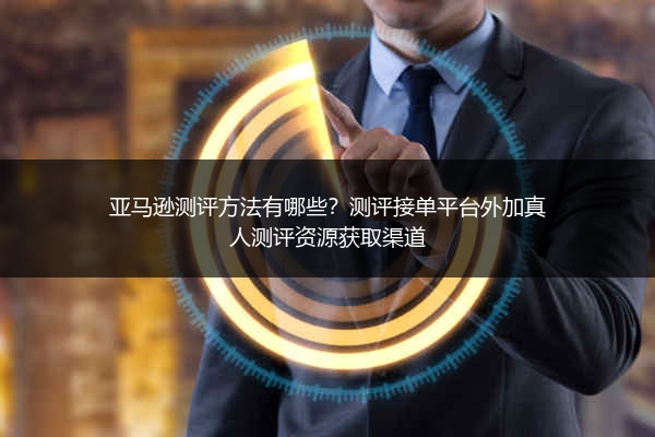 亚马逊测评方法有哪些？测评接单平台外加真人测评资源获取渠道