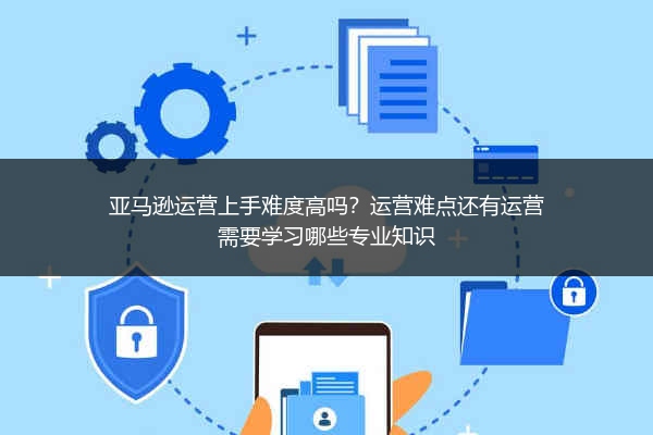 亚马逊运营上手难度高吗？运营难点还有运营需要学习哪些专业知识