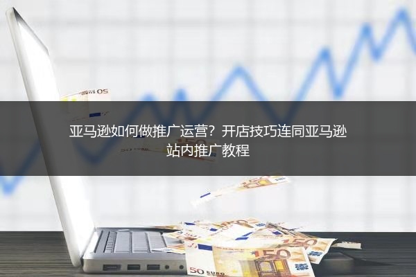 亚马逊如何做推广运营？开店技巧连同亚马逊站内推广教程