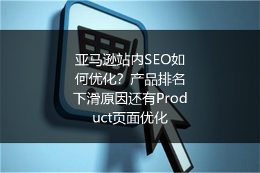 亚马逊站内SEO如何优化？产品排名下滑原因还有Product页面优化