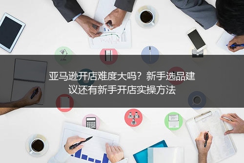 亚马逊开店难度大吗？新手选品建议还有新手开店实操方法