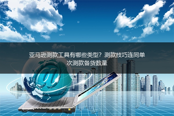 亚马逊测款工具有哪些类型？测款技巧连同单次测款备货数量