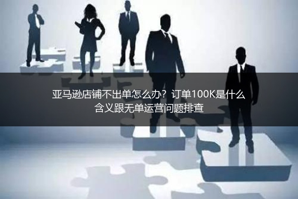 亚马逊店铺不出单怎么办？订单100K是什么含义跟无单运营问题排查