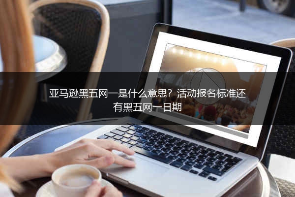 亚马逊黑五网一是什么意思？活动报名标准还有黑五网一日期