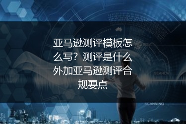 亚马逊测评模板怎么写？测评是什么外加亚马逊测评合规要点