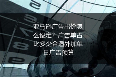 亚马逊广告出价怎么设定？广告单占比多少合适外加单日广告预算