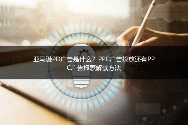 亚马逊PD广告是什么？PPC广告投放还有PPC广告报表解读方法
