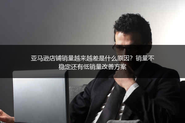 亚马逊店铺销量越来越差是什么原因？销量不稳定还有低销量改善方案