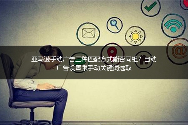 亚马逊手动广告三种匹配方式能否同组？自动广告设置跟手动关键词选取