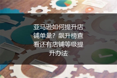 亚马逊如何提升店铺单量？飙升榜查看还有店铺等级提升办法