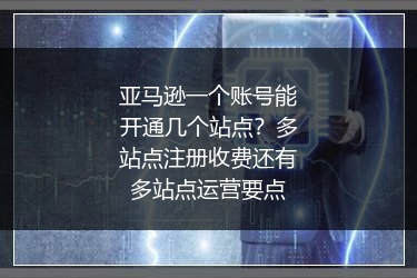 亚马逊一个账号能开通几个站点？多站点注册收费还有多站点运营要点