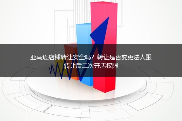 亚马逊店铺转让安全吗？转让是否变更法人跟转让后二次开店权限