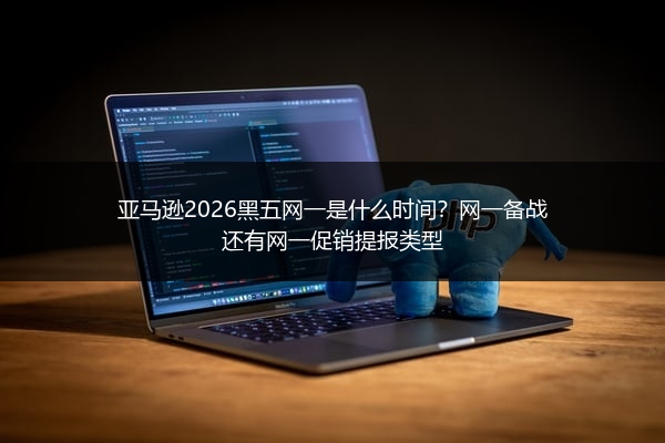 亚马逊2026黑五网一是什么时间？网一备战还有网一促销提报类型