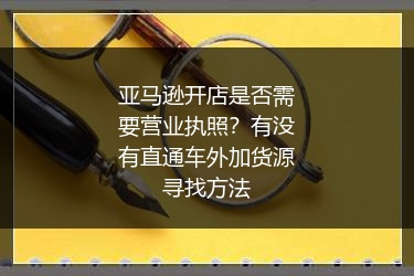 亚马逊开店是否需要营业执照？有没有直通车外加货源寻找方法
