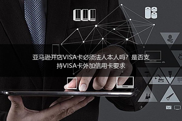 亚马逊开店VISA卡必须法人本人吗？是否支持VISA卡外加信用卡要求