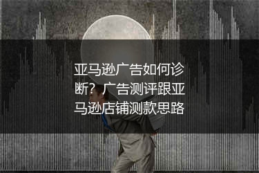 亚马逊广告如何诊断？广告测评跟亚马逊店铺测款思路