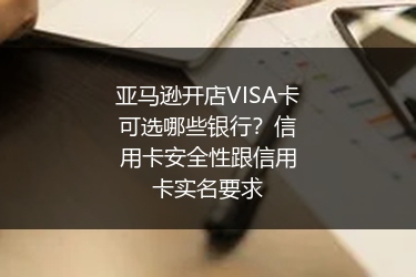 亚马逊开店VISA卡可选哪些银行？信用卡安全性跟信用卡实名要求