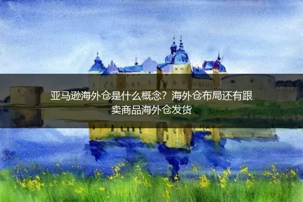 亚马逊海外仓是什么概念？海外仓布局还有跟卖商品海外仓发货