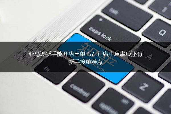 亚马逊新手能开店出单吗？开店注意事项还有新手接单难点