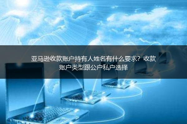 亚马逊收款账户持有人姓名有什么要求？收款账户类型跟公户私户选择